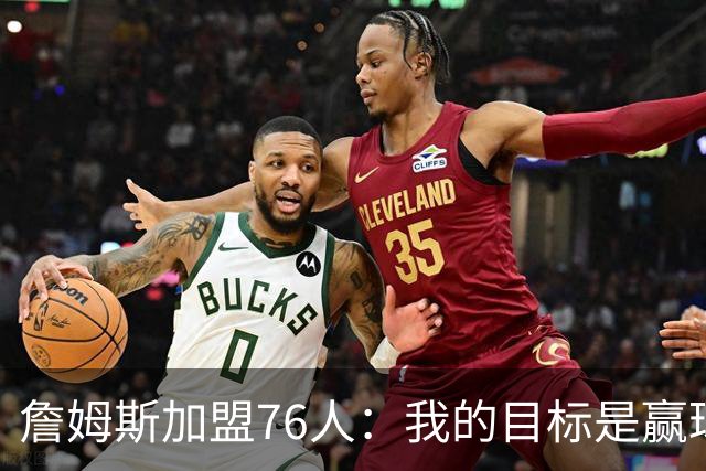 詹姆斯加盟76人：我的目标是赢球而非失利